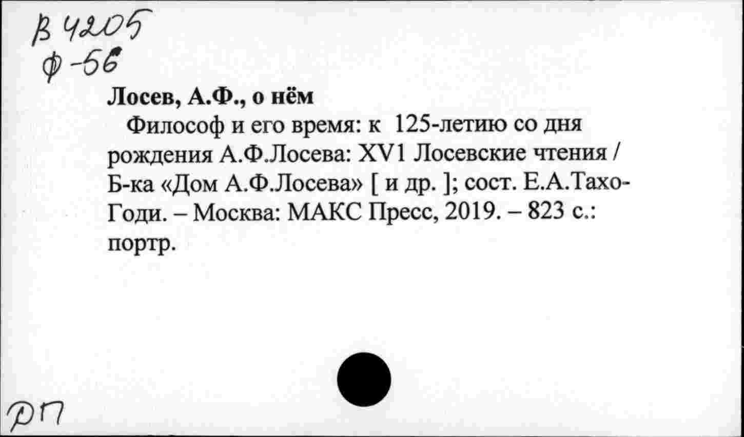 ﻿Лосев, А.Ф., о нём
Философ и его время: к 125-летию со дня рождения А.Ф.Лосева: XVI Лосевские чтения / Б-ка «Дом А.Ф.Лосева» [ и др. ]; сост. Е.А.Тахо-Годи. — Москва: МАКС Пресс, 2019. - 823 с.: портр.
